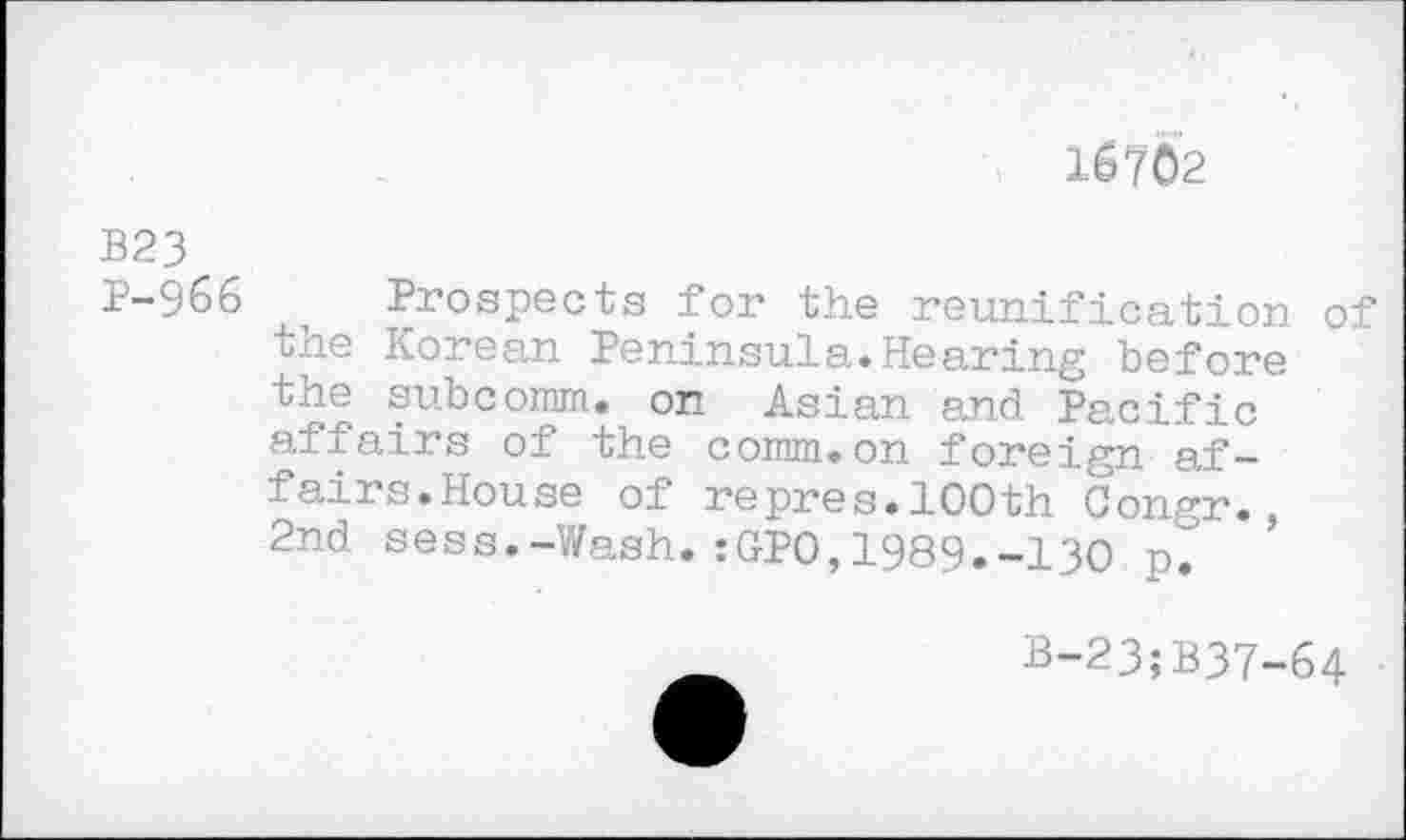 ﻿1S7Ô2
В23
P-966 i Prospects for the reunification of the Korean Peninsula.Hearing before the subcomm, on Asian and Pacific affairs of the comm.on foreign affairs.House of repres.100th Congr.
2nd sess.-V/ash. :GPO,1989.-130 p. ’
B-23;B37-64